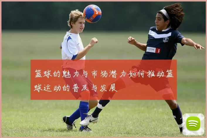 篮球的魅力与市场潜力如何推动篮球运动的普及与发展