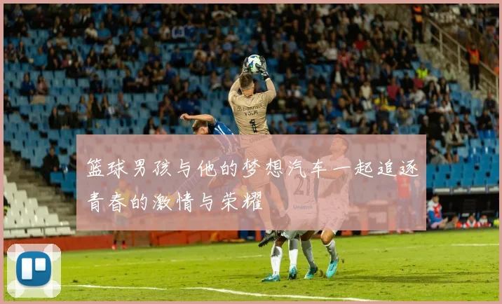 篮球男孩与他的梦想汽车一起追逐青春的激情与荣耀