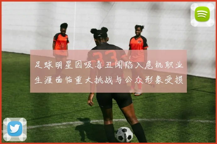足球明星因吸毒丑闻陷入危机职业生涯面临重大挑战与公众形象受损