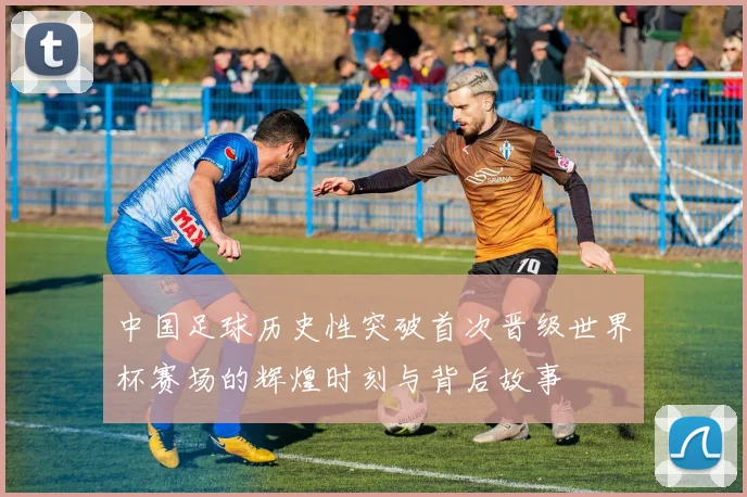 中国足球历史性突破首次晋级世界杯赛场的辉煌时刻与背后故事