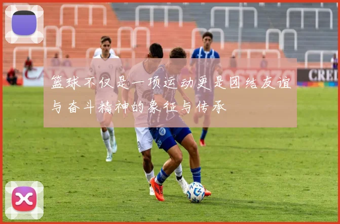 篮球不仅是一项运动更是团结友谊与奋斗精神的象征与传承