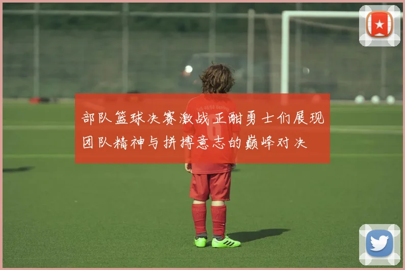 部队篮球决赛激战正酣勇士们展现团队精神与拼搏意志的巅峰对决